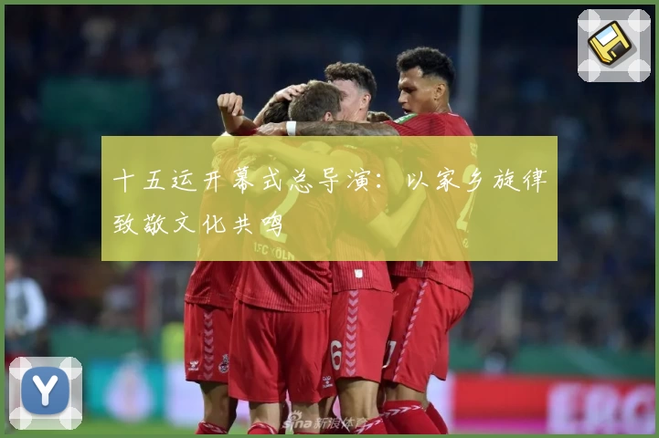 十五运开幕式总导演：以家乡旋律致敬文化共鸣