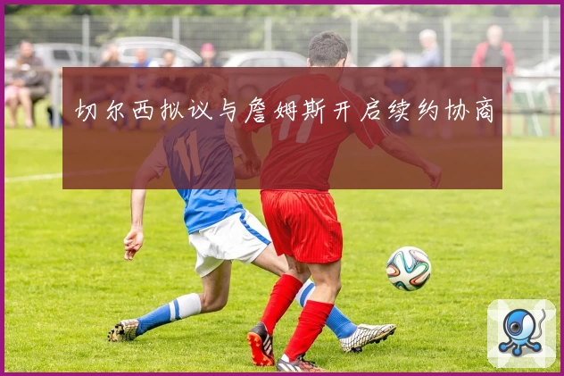 切尔西拟议与詹姆斯开启续约协商