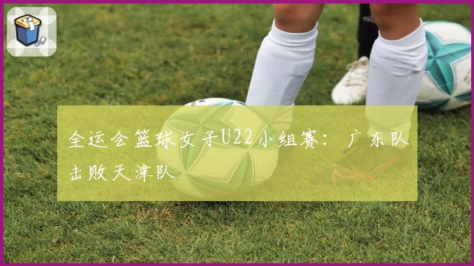 全运会篮球女子U22小组赛：广东队击败天津队