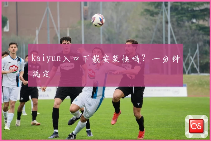 kaiyun入口下载安装快吗？一分钟搞定